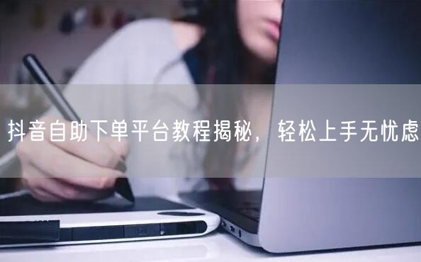 抖音自助下单平台教程揭秘，轻松上手无忧虑