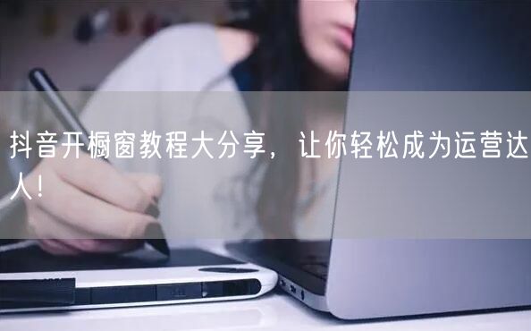 抖音开橱窗教程大分享，让你轻松成为运营达人！