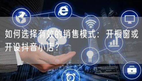 如何选择有效的销售模式：开橱窗或开设抖音小店？
