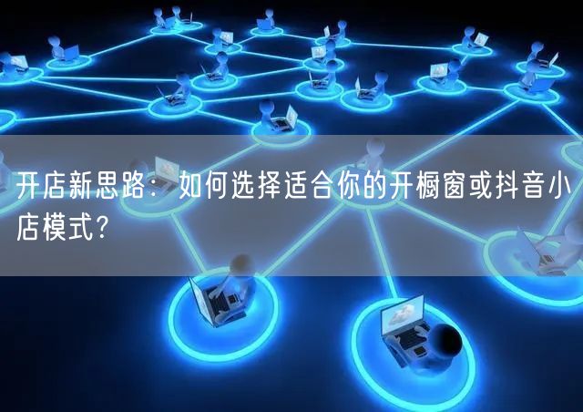 开店新思路：如何选择适合你的开橱窗或抖音小店模式？