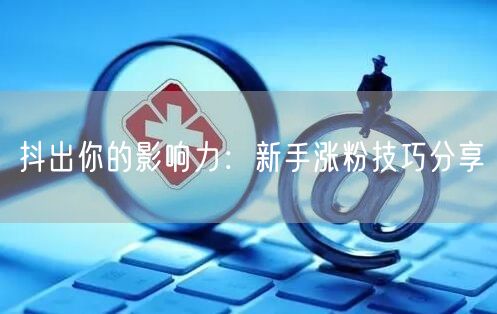 抖出你的影响力：新手涨粉技巧分享