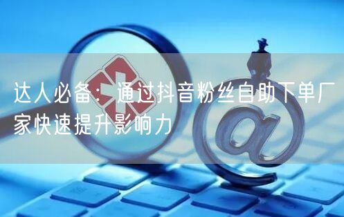 达人必备：通过抖音粉丝自助下单厂家快速提升影响力