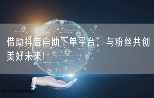 借助抖音自助下单平台，与粉丝共创美好未来!