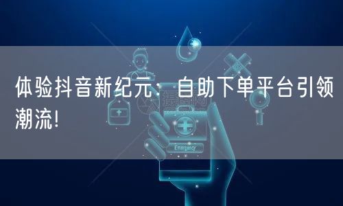 体验抖音新纪元：自助下单平台引领潮流!