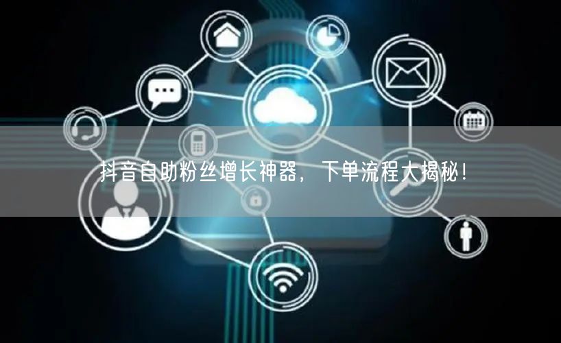 抖音自助粉丝增长神器，下单流程大揭秘！
