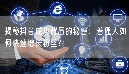 揭秘抖音成功背后的秘密：普通人如何快速增长粉丝?