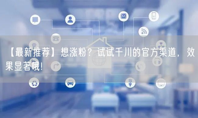 【最新推荐】想涨粉？试试千川的官方渠道，效果显著哦!