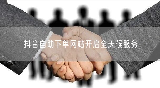 抖音自助下单网站开启全天候服务