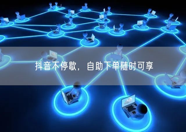 抖音不停歇，自助下单随时可享